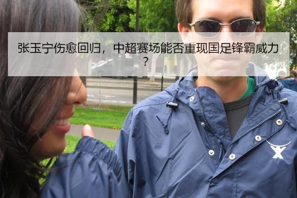 张玉宁伤愈回归，中超赛场能否重现国足锋霸威力？